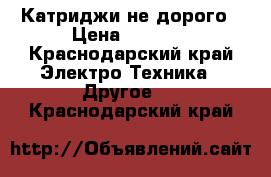 Катриджи не дорого › Цена ­ 5 000 - Краснодарский край Электро-Техника » Другое   . Краснодарский край